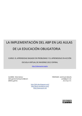 IMPLEMENTACIÓN DEL ABP EN LAS AULAS
                                                                      CURSO ABP- ESPIRAL
                                                                              Delia Gámez




LA IMPLEMENTACIÓN DEL ABP EN LAS AULAS
      DE LA EDUCACIÓN OBLIGATORIA

 CURSO: EL APRENDIZAJE BASADO EN PROBLEMAS Y EL APRENDIZAJE EN ACCIÓN

                  ESCUELA VIRTUAL DE INVIERNO 2012 ESPIRAL
                               http://ciberespiral.org/es




 ALUMNA : Delia Gámez                                        PROFESOR : Jordi Guim Balcells
 delia.gamezmontoyamail@com                                                jordi@guim.net
 @delia_gamez                                                                 @jordiguimb

                              http://pbl-abp.blogspot.com/
                              http://guim.wordpress.com/
                                  http://www.guim.net
 