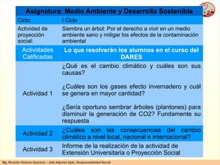 Asignatura: Medio Ambiente y Desarrollo Sostenible Ciclo: I Ciclo Actividad de proyección social: Siembra un árbol: Por el derecho a vivir en un medio ambiente sano y mitigar los efectos de la contaminación ambiental Actividades Calificadas Lo que resolverán los alumnos en el curso del DARES Actividad 1 ¿Qué es el cambio climático y cuáles son sus causas? ¿Cuáles son los gases efecto invernadero y cuál se genera en mayor cantidad? ¿Sería oportuno sembrar árboles (plantones) para disminuir la generación de CO2? Fundamente su respuesta Actividad 2 ¿ Cuáles  son las consecuencias del cambio climático a nivel local, nacional e internacional? Actividad 3 Informe de la realización de la actividad de Extensión Universitaria o Proyección Social 