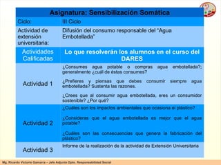 Asignatura: Sensibilización Somática Ciclo: III Ciclo Actividad de extensión universitaria: Difusión del consumo responsable del “Agua Embotellada” Actividades Calificadas Lo que resolverán los alumnos en el curso del DARES Actividad 1 ¿Consumes agua potable o compras agua embotellada?; generalmente ¿cuál de éstas consumes? ¿Prefieres y piensas que debes consumir siempre agua embotellada? Sustenta las razones. ¿Crees que al consumir agua embotellada, eres un consumidor sostenible? ¿Por qué? Actividad 2 ¿Cuáles son los impactos ambientales que ocasiona el plástico? ¿Consideras que el agua embotellada es mejor que el agua potable? ¿Cuáles son las consecuencias que genera la fabricación del plástico? Actividad 3 Informe de la realización de la actividad de Extensión Universitaria 