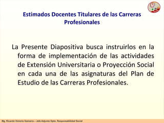 Estimados Docentes Titulares de las Carreras Profesionales La Presente Diapositiva busca instruirlos en la forma de implementación de las actividades de Extensión Universitaria o Proyección Social en cada una de las asignaturas del Plan de Estudio de las Carreras Profesionales. 