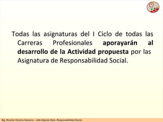 Todas las asignaturas del I Ciclo de todas las Carreras Profesionales  aporayarán al desarrollo de la Actividad propuesta  por las  Asignatura de Responsabilidad Social. 