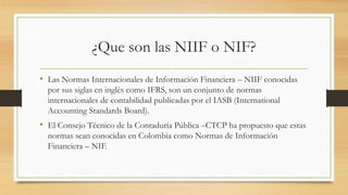 ¿Que son las NIIF o NIF?
• Las Normas Internacionales de Información Financiera – NIIF conocidas
por sus siglas en inglés como IFRS, son un conjunto de normas
internacionales de contabilidad publicadas por el IASB (International
Accounting Standards Board).
• El Consejo Técnico de la Contaduría Pública –CTCP ha propuesto que estas
normas sean conocidas en Colombia como Normas de Información
Financiera – NIF.
 