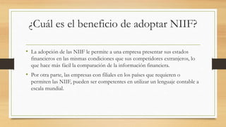 ¿Cuál es el beneficio de adoptar NIIF?
• La adopción de las NIIF le permite a una empresa presentar sus estados
financieros en las mismas condiciones que sus competidores extranjeros, lo
que hace más fácil la comparación de la información financiera.
• Por otra parte, las empresas con filiales en los países que requieren o
permiten las NIIF, pueden ser competentes en utilizar un lenguaje contable a
escala mundial.
 