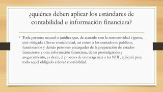 ¿quiénes deben aplicar los estándares de
contabilidad e información financiera?
• Toda persona natural o jurídica que, de acuerdo con la normatividad vigente,
esté obligada a llevar contabilidad, así como a los contadores públicos,
funcionarios y demás personas encargadas de la preparación de estados
financieros y otra información financiera, de su promulgación y
aseguramiento, es decir, el proceso de convergencia a las NIIF, aplicará para
todo aquel obligado a llevar contabilidad.
 