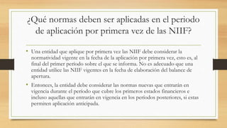 ¿Qué normas deben ser aplicadas en el periodo
de aplicación por primera vez de las NIIF?
• Una entidad que aplique por primera vez las NIIF debe considerar la
normatividad vigente en la fecha de la aplicación por primera vez, esto es, al
final del primer período sobre el que se informa. No es adecuado que una
entidad utilice las NIIF vigentes en la fecha de elaboración del balance de
apertura.
• Entonces, la entidad debe considerar las normas nuevas que entrarán en
vigencia durante el período que cubre los primeros estados financieros e
incluso aquellas que entrarán en vigencia en los períodos posteriores, si estas
permiten aplicación anticipada.
 