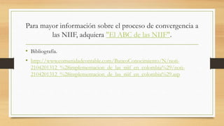 Para mayor información sobre el proceso de convergencia a
las NIIF, adquiera "El ABC de las NIIF".
• Bibliografía.
• http://www.comunidadcontable.com/BancoConocimiento/N/noti-
2104201312_%28implementacion_de_las_niif_en_colombia%29/noti-
2104201312_%28implementacion_de_las_niif_en_colombia%29.asp
 