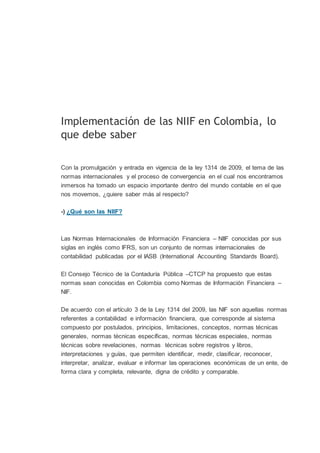 Implementación de las NIIF en Colombia, lo
que debe saber
Con la promulgación y entrada en vigencia de la ley 1314 de 2009, el tema de las
normas internacionales y el proceso de convergencia en el cual nos encontramos
inmersos ha tomado un espacio importante dentro del mundo contable en el que
nos movemos, ¿quiere saber más al respecto?
-) ¿Qué son las NIIF?
Las Normas Internacionales de Información Financiera – NIIF conocidas por sus
siglas en inglés como IFRS, son un conjunto de normas internacionales de
contabilidad publicadas por el IASB (International Accounting Standards Board).
El Consejo Técnico de la Contaduría Pública –CTCP ha propuesto que estas
normas sean conocidas en Colombia como Normas de Información Financiera –
NIF.
De acuerdo con el artículo 3 de la Ley 1314 del 2009, las NIF son aquellas normas
referentes a contabilidad e información financiera, que corresponde al sistema
compuesto por postulados, principios, limitaciones, conceptos, normas técnicas
generales, normas técnicas específicas, normas técnicas especiales, normas
técnicas sobre revelaciones, normas técnicas sobre registros y libros,
interpretaciones y guías, que permiten identificar, medir, clasificar, reconocer,
interpretar, analizar, evaluar e informar las operaciones económicas de un ente, de
forma clara y completa, relevante, digna de crédito y comparable.
 
