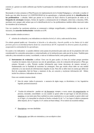 consiste en generar un medio ambiente que facilite la participación coordinada de todos los miembros del equipo de
trabajo. “
Retomando el cómo armamos el Plan/Proyecto de implementación de la Unidad Pedagógica y volviendo a resaltar el
hecho que éste debe favorecer LA CONTINUIDAD de los aprendizajes, y habiendo partido de la identificación de
las problemáticas a abordar, habrá que pensar en la manera de hacer efectiva la participación de todos en la
búsqueda de estrategias (tiempos, formas de registro y comunicación de lo trabajado, entrevistas a docentes, EOE,
auxiliares etc), aunque cabe aclarar que en la identificación de la o las problemáticas también deben intervenir todos
los miembros de la institución.
Una vez resueltos las cuestiones prácticas se comenzará a trabajar resignificando y reelaborando, en caso de ser
necesario, los acuerdos institucionales incluidos en el PI.
Estos acuerdos estarán en torno a:
 criterios de evaluación y sus indicadores en relación al nivel, el ciclo y cada una de las áreas.
Un criterio general podría ser: Garantizar el derecho a la educación y hacerlo posible en los límites de la edad
previstos para la escolaridad primaria desde las características del PI, respetando los diversos puntos de partida y
asegurando la continuidad de los aprendizajes.
En cuanto a los indicadores se pueden elaborar como pautas de promoción para cada uno de los propósitos del ciclo
considerando los contenidos prescriptos y contextualizados en la institución para cada una de las áreas. También para
cada año y área teniendo en cuenta, o acordando, si aún no lo hubiesen hecho, entre grados paralelos.
 Instrumentos de evaluación a utilizar. Estos son de gran ayuda a la hora de evaluar porque permiten
visualizar de manera clara el proceso sea este de aprendizajes, como de evaluación del proyecto o Plan que
estamos llevando a cabo. Permite recabar información para tomar decisiones de manera racional y
fundamentada con la finalidad de reorientar las estrategias. Para que resulte eficaz debe ser una unidad
coherente y no una mezcla de informaciones elegidas al azar. Para ello se debe tener en cuenta que deben ser
fácil de comprender, fácil de llenar y mantener al día, ser concreto y recolectar información útil. Deben
incluir los criterios e indicadores de avance.
Estos son variados tenemos desde:
 lista de cotejo: indica la presencia o ausencia de algún rasgo, es dicotómica; si /no; logrado/no
logrado; presencia/ausencia
 Escalas de estimación : pueden ser: de frecuencia: siempre, a veces, nunca; de categorización; en
proceso, iniciando, consolidado ( se usa cuando se quiere saber en qué lugar se está del proceso),
numérica, se usa tanto para fines cualitativos como cuantitativos y se usa cuando se quiere saber cual
es el logro y la intensidad en relación al hecho evaluado Ej de 1 a 5 no logra el objetivo propuesto
debe mejorar, de 6 a 7 regular, 8 a 9, realiza un buen trabajo, 10 se realizó un excelente trabajo,
 Descriptivas: son mas detalladas
 Observación: que debe ser sistemática y con un objetivo claro.
 