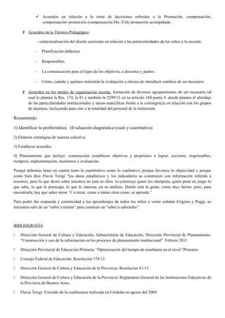  Acuerdos en relación a la toma de decisiones referidas a la Promoción, compensación,
compensación/ promoción (compensación Dic./Feb) promoción acompañada
 Acuerdos en lo Técnico-Pedagógico:
- contextualización del diseño curricular en relación a las particularidades de los niños y la escuela.
- Planificación didáctica
- Responsables
- La comunicación para el logro de los objetivos, a docentes y padres.
- Cómo, cuándo y quiénes realizarán la evaluación a efectos de introducir cambios de ser necesario
 Acuerdos en los modos de organización escolar, formación de diversos agrupamientos de ser necesario tal
cual lo plantea la Res. 174, la 81 y también la 2299/11 en su artículo 104 punto 4 donde plantea el abordaje
de las particularidades institucionales y tareas específicas frente a la contingencia en relación con los grupos
de alumnos, incluyendo para esto a la totalidad del personal de la institución.
Resumiendo:
1) Identificar la problemática (Evaluación diagnóstica (cuali y cuantitativa)
2) Elaborar estrategias de manera colectiva
3) Establecer acuerdos
4) Planeamiento que incluye: construcción (establecer objetivos y propósitos a lograr, acciones, responsables,
tiempos), implementación, monitoreo y evaluación.
Porqué debemos tener en cuenta tanto lo cuantitativo como lo cualitativo, porque favorece la objetividad y porque
como bien dice Flavia Terigi “los datos estadísticos y los indicadores se construyen con información referida a
nosotros, pero lo que dicen sobre nosotros no está en ellos: lo construye quien los interpreta, quien pone en juego lo
que sabe, lo que le preocupa, lo que le interesa, en su análisis. Detrás está la gente, como dice Serrat; pero, para
encontrarla, hay que saber mirar. Y a mirar, como a tantas otras cosas, se aprende.”
Para poder dar respuesta y continuidad a los aprendizajes de todos los niños y como señalan Frigerio y Poggi, es
necesario salir de un “saber a tientas” para construir un “saber a sabiendas”
BIBLIOGRAFÍA
 Dirección General de Cultura y Educación, Subsecretaría de Educación, Dirección Provincial de Planeamiento:
“Construcción y uso de la información en los procesos de planeamiento institucional”. Febrero 2011
 Dirección Provincial de Educación Primaria: “Optimización del tiempo de enseñanza en el nivel “Primario
 Consejo Federal de Educación: Resolución 174/12
 Dirección General de Cultura y Educación de la Provincia: Resolución 81/13
 Dirección General de Cultura y Educación de la Provincia: Reglamento General de las Instituciones Educativas de
la Provincia de Buenos Aires.
 Flavia Terigi: Extraído de la conferencia realizada en Córdoba en agosto del 2009.
 