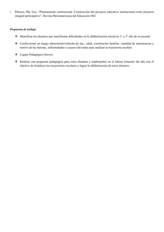 Piñeyro, Ma. Luz: “Planeamiento institucional. Construcción del proyecto educativo institucional como proyecto
integral participativo”. Revista Iberoamericana del Educación OEI
Propuesta de trabajo
 Identificar los alumnos que manifiestan dificultades en la alfabetización inicial en 1° y 2° año de su escuela
 Confeccionar un legajo administrativo(fecha de nac., edad, constitución familiar, cantidad de inasistencias y
motivo de las mismas, enfermedades o causas relevantes para analizar la trayectoria escolar)
 Legajo Pedagógico (breve)
 Realizar una propuesta pedagógica para estos alumnos a implementar en el último trimestre del año con el
objetivo de fortalecer las trayectorias escolares y lograr la alfabetización de estos alumnos.
 
