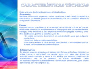 Enlaces inversos En algunos casos las anotaciones o historias permiten que se les haga  trackback , un enlace inverso (o retroenlace) que permite, sobre todo, saber que alguien ha enlazado nuestra entrada, y avisar a otro weblog que estamos citando una de sus  entradas  o que se ha publicado un artículo relacionado. Todos los  trackbacks  aparecen automáticamente a continuación de la historia, junto con los comentarios, pero no siempre es así. Existe una serie de elementos comunes a todos los blogs. Comentarios Mediante un formulario se permite, a otros usuarios de la web, añadir comentarios a cada entrada, pudiéndose generar un debate alrededor de sus contenidos, además de cualquier otra información. Enlaces Una particularidad que diferencia a los weblogs de los sitios de noticias, es que las anotaciones suelen incluir múltiples enlaces a otras páginas web (no necesariamente weblogs), como referencias o para ampliar la información agregada. Además y entre otras posibilidades, permite la presencia y uso de: Un enlace permanente (permalinks) en cada anotación, para que cualquiera pueda citarla. Un archivo de las anotaciones anteriores. Una lista de enlaces a otros weblogs seleccionados o recomendados por los autores, denominada habitualmente blogroll. 