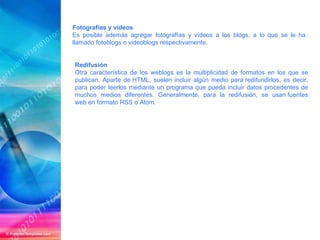 Fotografías y vídeos Es posible además agregar fotografías y vídeos a los blogs, a lo que se le ha llamado fotoblogs o videoblogs respectivamente. Redifusión Otra característica de los weblogs es la multiplicidad de formatos en los que se publican. Aparte de HTML, suelen incluir algún medio para redifundirlos, es decir, para poder leerlos mediante un programa que pueda incluir datos procedentes de muchos medios diferentes. Generalmente, para la redifusión, se usan fuentes web en formato RSS o Atom. 