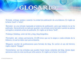 Entrada, entrega, posteo o asiento: la unidad de publicación de una bitácora. En inglés se le llama "post" o "entry". Borrador: es una entrada ingresada al sistema de publicación, pero que todavía no se ha publicado. Generalmente se opta por guardar una entrada como borrador cuando se piensa corregirla o ampliarla antes de publicarla. En inglés se le llama "draft". Fotolog o fotoblog: unión de  foto  y  blog,  blog fotográfico. Permalink: abr. enlace permanente. El URI único que se le asigna a cada entrada de la bitácora, el cual se debe usar para enlazarla. Bloguero: escritor de publicaciones para formato de blog. Es común el uso del término inglés original: "blogger". Comentarios: son las entradas que pueden hacer los/as visitantes del blog, donde dejan opiniones sobre la nota escrita por el/la autor/a. En inglés se le llama "comments". 