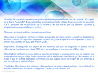 Plantilla: Documento que contiene pautas de diseño pre-codificado de uso sencillo. En inglés se le llama "template". Estas plantillas, que habitualmente utilizan hojas de estilo en cascada -CSS-, pueden ser modificadas en la mayoría de los casos por los propios usuarios y adaptados a sus necesidades o gustos. Bloguear: acción de publicar mensajes en weblogs. Blogosfera o blogósfera: conjunto de blogs agrupados por algún criterio específico (localización, temática, idioma). Por ejemplo: blogosfera hispana, blogósfera argentina o la blogosfera política. El término fue acuñado en 2002 por William Quick. Blogonimia: Investigación del origen de los nombres con que los blogueros o dueños de las bitácoras han bautizado sus blogs. El término fue usado por primera vez en el blog eMe. Blogalifóbica: calificativo que se aplica a aquellas empresas u organizaciones que no aceptan que sus empleados tengan blogs. Como la palabra indica, sería una fobia a los blogs. Se sustenta en el miedo a que en el blog aparezcan informaciones que puedan dañar la imagen de una empresa, o que perjudiquen a sus beneficios. Tumblelog: blog de apuntes, esbozos, citas o enlaces sin exigencias de edición, ni completitud. No admiten comentarios, etiquetas o categorías. Tienen un aire neoweb 1.0. 