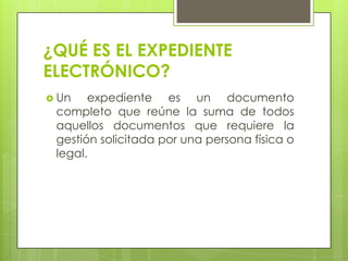 ¿QUÉ ES EL EXPEDIENTE
ELECTRÓNICO?
 Un

expediente es un documento
completo que reúne la suma de todos
aquellos documentos que requiere la
gestión solicitada por una persona física o
legal.

 