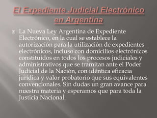

La Nueva Ley Argentina de Expediente
Electrónico, en la cual se establece la
autorización para la utilización de expedientes
electrónicos, incluso con domicilios electrónicos
constituidos en todos los procesos judiciales y
administrativos que se tramitan ante el Poder
Judicial de la Nación, con idéntica eficacia
jurídica y valor probatorio que sus equivalentes
convencionales. Sin dudas un gran avance para
nuestra materia y esperamos que para toda la
Justicia Nacional.

 