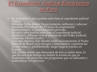 

En próximos 5 años podría estar listo el expediente judicial
virtual.
Reforma. Falta definir financiamiento, software y adecuar
procesos. Presidente del PJ busca la cooperación
internacional y el financiamiento privado.
En cinco años podría estar listo el expediente judicial
electrónico, informó ayer el presidente del Poder Judicial,
César San Martín Castro.
Con este objetivo, San Martín visitó recientemente el Poder
Judicial de Brasil para recoger e intercambiar experiencias
en este tema y, posiblemente, luego haga lo mismo en
España.
San Martín señala que demorará de tres a cuatro años, lo
que llevará más tiempo es definir la forma en que se
financiará este proyecto, los programas que se utilizarán y
uniformizar los procesos.

 