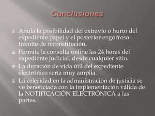 







Anula la posibilidad del extravío o hurto del
expediente papel y el posterior engorroso
trámite de reconstitución.
Permite la consulta online las 24 horas del
expediente judicial, desde cualquier sitio.
La duración de vida útil del expediente
electrónico sería muy amplia.
La celeridad en la administración de justicia se
ve beneficiada con la implementación válida de
la NOTIFICACIÓN ELECTRÓNICA a las
partes.

 