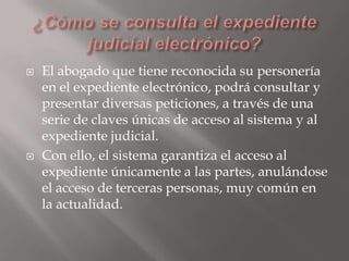 



El abogado que tiene reconocida su personería
en el expediente electrónico, podrá consultar y
presentar diversas peticiones, a través de una
serie de claves únicas de acceso al sistema y al
expediente judicial.
Con ello, el sistema garantiza el acceso al
expediente únicamente a las partes, anulándose
el acceso de terceras personas, muy común en
la actualidad.

 