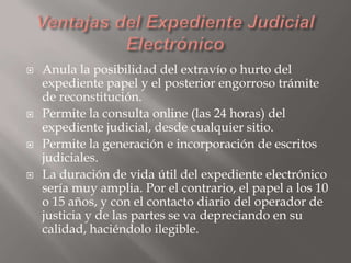 







Anula la posibilidad del extravío o hurto del
expediente papel y el posterior engorroso trámite
de reconstitución.
Permite la consulta online (las 24 horas) del
expediente judicial, desde cualquier sitio.
Permite la generación e incorporación de escritos
judiciales.
La duración de vida útil del expediente electrónico
sería muy amplia. Por el contrario, el papel a los 10
o 15 años, y con el contacto diario del operador de
justicia y de las partes se va depreciando en su
calidad, haciéndolo ilegible.

 