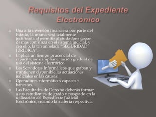 








Una alta inversión financiera por parte del
Estado, la misma será totalmente
justificada al permitir al ciudadano gozar
de más confianza en el sistema judicial, y
con ello, la tan anhelada “SEGURIDAD
JURIDICA”.
Implica un tiempo prudencial de
capacitación e implementación gradual de
uso del sistema electrónico.
Los Servidores Informáticos que graban y
mantienen disponible las actuaciones
judiciales en las causas.
Operadores informáticos capaces y
honestos.
Las Facultades de Derecho deberán formar
a sus estudiantes de grado y posgrado en la
utilización del Expediente Judicial
Electrónico, creando la materia respectiva.

 