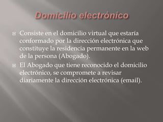 



Consiste en el domicilio virtual que estaría
conformado por la dirección electrónica que
constituye la residencia permanente en la web
de la persona (Abogado).
El Abogado que tiene reconocido el domicilio
electrónico, se compromete a revisar
diariamente la dirección electrónica (email).

 