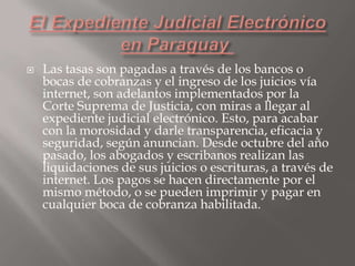 

Las tasas son pagadas a través de los bancos o
bocas de cobranzas y el ingreso de los juicios vía
internet, son adelantos implementados por la
Corte Suprema de Justicia, con miras a llegar al
expediente judicial electrónico. Esto, para acabar
con la morosidad y darle transparencia, eficacia y
seguridad, según anuncian. Desde octubre del año
pasado, los abogados y escribanos realizan las
liquidaciones de sus juicios o escrituras, a través de
internet. Los pagos se hacen directamente por el
mismo método, o se pueden imprimir y pagar en
cualquier boca de cobranza habilitada.

 