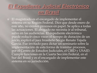 

El magistrado es el encargado de implementar el
sistema en su Región Federal. Dice que desde enero de
este año, no existen procesos en papel. Se aplica a todas
las actuaciones. El abogado no necesita ir al tribunal,
salvo en las audiencias. El expediente electrónico
puede reducir cinco veces el tiempo de duración de un
juicio, explicó el juez brasileño Sérgio Renato Tejada
García. Fue invitado para dictar un seminario sobre la
implementación de esta forma de tramitar procesos,
por el Centro de Estudios Judiciales, el CIRD y USAID.
Cumple funciones en la Cuarta Sección Federal, en el
Sur del Brasil y es el encargado de implementar este
sistema en su jurisdicción.

 