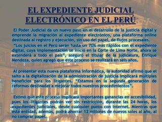 EL EXPEDIENTE JUDICIAL
ELECTRÓNICO EN EL PERÚ
El Poder Judicial da un nuevo paso en el desarrollo de la justicia digital y
emprende la migración al expediente electrónico, una plataforma online
destinada al registro y ejecución, sin uso del papel, de flujos procesales.
“Los juicios en el Perú serán hasta un 70% más rápidos con el expediente
digital, cuya implementación se inició en la Corte de Lima Norte, ahora se
extenderá a todo el país”, aseguró el titular de la judicatura, Enrique
Mendoza, quien agregó que este proceso se realizará en seis años.
Al presentar esta nueva plataforma informática, la autoridad afirmó que el
salto a la digitalización de la administración de justicia implicará múltiples
beneficios para los litigantes. “Estamos en la segunda generación de
reformas destinadas a mejorar todos nuestros procedimientos”.
Estimó que este proceso implicará importantes ganancias en accesibilidad,
pues los litigantes podrán ver sin restricción, durante las 24 horas, los
expedientes judiciales, desde cualquier punto con internet. Mientras que
esta entidad, además, podrá ahorrar 12 millones de nuevos soles al año, al
no comprar papel.
 