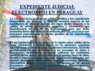 EXPEDIENTE JUDICIAL
ELECTRÓNICO EN PARAGUAY
La Ley 4017/2010 le da plena validez jurídica a los expedientes
electrónicos, sin embargo la falta de mención expresa de los
expedientes de carácter judicial dio lugar dudas respecto a la
validez de estos; especulación exegética y doctrinaria que
desembocaría en una de las motivaciones para que dicha
normativa fuera rápidamente modificada por Ley 4610/2012 que
incorporó expresamente la validez jurídica de los expedientes
judiciales electrónicos.
En las legislaciones de los países de la región sobre validez de la
firma electrónica y firma digital no se advierten capítulos
especialmente dedicados a los expedientes electrónicos, fundado
precisamente en que al referirse a los mensajes de datos o
documentos electrónicos se tienen cubiertas las cualidades
jurídicas de los usos y aplicaciones que se puedan hacer de ellos,
siendo el expediente electrónico una de las funcionalidades que
pueden adquirir los mensajes de datos, documentos digitales,
informáticos o electrónicos, o como mejor se lo quiera
denominar, ya que, salvo algunas sutilezas de carácter técnico,
dichos términos son idénticos.
 