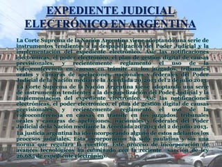 EXPEDIENTE JUDICIAL
ELECTRÓNICO EN ARGENTINA
La Corte Suprema de la Nación Argentina viene adoptando una serie de
instrumentos tendientes a la despapelización del Poder Judicial y la
implementación del expediente electrónico. Así: las notificaciones
electrónicas, el poder electrónico, el plan de gestión digital de causas
previsionales, y recientemente reglamentó el uso de la
videoconferencia en causas en trámite en los juzgados, tribunales
orales y cámaras de apelaciones, nacionales y federales del Poder
Judicial de la Nación mediante la Acordada 20/2013 del 2 de julio 2013.
La Corte Suprema de la Nación Argentina viene adoptando una serie
de instrumentos tendientes a la despapelización del Poder Judicial y la
implementación del expediente electrónico. Así: las notificaciones
electrónicas, el poder electrónico, el plan de gestión digital de causas
previsionales, y recientemente reglamentó el uso de la
videoconferencia en causas en trámite en los juzgados, tribunales
orales y cámaras de apelaciones, nacionales y federales del Poder
Judicial de la Nación mediante la Acordada 20/2013 del 2 de julio 2013.
La justicia argentina ha ido incorporando alguno de estos adelantos los
procesos judiciales. Esta incorporación ha sido paulatina y sin una
norma que regulara la cuestión. Este proceso de incorporación de
avances tecnológicos ha culminado con la reciente sanción de ley
26.685 de expediente electrónico.
 
