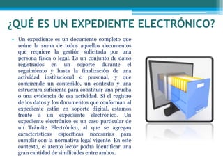 ¿QUÉ ES UN EXPEDIENTE ELECTRÓNICO?
• Un expediente es un documento completo que
reúne la suma de todos aquellos documentos
que requiere la gestión solicitada por una
persona física o legal. Es un conjunto de datos
registrados en un soporte durante el
seguimiento y hasta la finalización de una
actividad institucional o personal, y que
comprende un contenido, un contexto y una
estructura suficiente para constituir una prueba
o una evidencia de esa actividad. Si el registro
de los datos y los documentos que conforman al
expediente están en soporte digital, estamos
frente a un expediente electrónico. Un
expediente electrónico es un caso particular de
un Trámite Electrónico, al que se agregan
características específicas necesarias para
cumplir con la normativa legal vigente. En este
contexto, el atento lector podrá identificar una
gran cantidad de similitudes entre ambos.
 