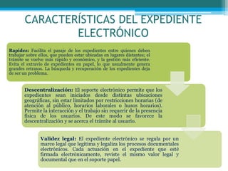 CARACTERÍSTICAS DEL EXPEDIENTE
ELECTRÓNICO
Rapidez: Facilita el pasaje de los expedientes entre quienes deben
trabajar sobre ellos, que pueden estar ubicadas en lugares distantes; el
trámite se vuelve más rápido y económico, y la gestión más eficiente.
Evita el extravío de expedientes en papel, lo que usualmente genera
grandes retrasos. La búsqueda y recuperación de los expedientes deja
de ser un problema.
Descentralización: El soporte electrónico permite que los
expedientes sean iniciados desde distintas ubicaciones
geográficas, sin estar limitados por restricciones horarias (de
atención al público, horarios laborales o husos horarios).
Permite la interacción y el trabajo sin requerir de la presencia
física de los usuarios. De este modo se favorece la
descentralización y se acerca el trámite al usuario.
Validez legal: El expediente electrónico se regula por un
marco legal que legitima y legaliza los procesos documentales
electrónicos. Cada actuación en el expediente que esté
firmada electrónicamente, reviste el mismo valor legal y
documental que en el soporte papel.
 