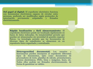 Del papel al digital: El expediente electrónico funciona
con documentos electrónicos capaces de circular entre
personas, pudiendo ser modificados según protocolos de
autorización previamente estipulados y firmados
electrónicamente.
Rápida localización y fácil almacenamiento: El
expediente electrónico puede ser localizado rápidamente en
bases de datos indexadas. Su inmaterialidad permite que
puedan ser almacenados sin necesidad de grandes espacios
físicos. La tecnología permite que los documentos de
diversos tipos de expedientes se almacenen en un
repositorio único organizado y centralizado.
Heterogeneidad documental: Los usuarios y
funcionarios pueden incorporar al expediente diferentes
tipos de documentos, tales como documentos de
procesadores de texto, planillas de cálculo, presentaciones,
correos electrónicos, PDFs, fotos e imágenes, faxes, etc.
Todos ellos podrán ser firmados electrónicamente, de
forma de garantizar su validez.
 