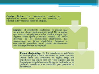 Copias fieles: Los documentos pueden ser
reproducidos tantas veces como sea necesario, y
obtener cada vez copias fieles del original.
Seguro: El expediente electrónico es mucho más
seguro que el que emplea soporte papel. No es posible
que se extravíen páginas o se las elimine sin que haya
registro sobre quién y cuándo sucedió. No existe
deterioro de los documentos electrónicos. Los
mecanismos de firma electrónica descritos a
continuación garantizan que el trámite electrónico sea
aún más seguro que uno en papel.
Firma electrónica: En los expedientes electrónicos
se suele emplear la firma electrónica en procura de que:
Quien firma una actuación en alguna etapa del
expediente, sea quien dice ser. Todo aquello que sea
firmado sea cifrado hasta que llega a su destinatario, no
pudiendo accederse a su contenido por personas no
autorizadas.
 