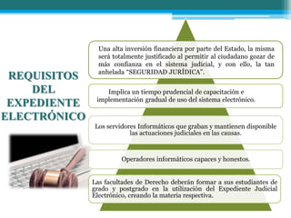 REQUISITOS
DEL
EXPEDIENTE
ELECTRÓNICO
Los servidores Informáticos que graban y mantienen disponible
las actuaciones judiciales en las causas.
Operadores informáticos capaces y honestos.
Las facultades de Derecho deberán formar a sus estudiantes de
grado y postgrado en la utilización del Expediente Judicial
Electrónico, creando la materia respectiva.
Una alta inversión financiera por parte del Estado, la misma
será totalmente justificado al permitir al ciudadano gozar de
más confianza en el sistema judicial, y con ello, la tan
anhelada “SEGURIDAD JURÍDICA”.
Implica un tiempo prudencial de capacitación e
implementación gradual de uso del sistema electrónico.
 