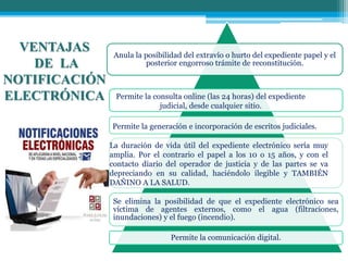 VENTAJAS
DE LA
NOTIFICACIÓN
ELECTRÓNICA
Anula la posibilidad del extravío o hurto del expediente papel y el
posterior engorroso trámite de reconstitución.
Se elimina la posibilidad de que el expediente electrónico sea
víctima de agentes externos, como el agua (filtraciones,
inundaciones) y el fuego (incendio).
Permite la comunicación digital.
Permite la consulta online (las 24 horas) del expediente
judicial, desde cualquier sitio.
Permite la generación e incorporación de escritos judiciales.
La duración de vida útil del expediente electrónico sería muy
amplia. Por el contrario el papel a los 10 o 15 años, y con el
contacto diario del operador de justicia y de las partes se va
depreciando en su calidad, haciéndolo ilegible y TAMBIÉN
DAÑINO A LA SALUD.
 