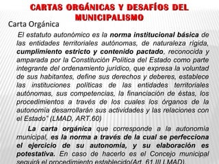 CARTAS ORGÁNICAS Y DESAFÍOS DELCARTAS ORGÁNICAS Y DESAFÍOS DEL
MUNICIPALISMOMUNICIPALISMO
Carta Orgánica
El estatuto autonómico es la norma institucional básica de
las entidades territoriales autónomas, de naturaleza rígida,
cumplimiento estricto y contenido pactado, reconocida y
amparada por la Constitución Política del Estado como parte
integrante del ordenamiento jurídico, que expresa la voluntad
de sus habitantes, define sus derechos y deberes, establece
las instituciones políticas de las entidades territoriales
autónomas, sus competencias, la financiación de éstas, los
procedimientos a través de los cuales los órganos de la
autonomía desarrollarán sus actividades y las relaciones con
el Estado” (LMAD, ART.60)
La carta orgánica que corresponde a la autonomía
municipal, es la norma a través de la cual se perfecciona
el ejercicio de su autonomía, y su elaboración es
potestativa. En caso de hacerlo es el Concejo municipal13
 