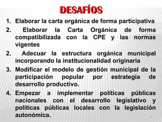 DESAFÍOSDESAFÍOS
1. Elaborar la carta orgánica de forma participativa
2. Elaborar la Carta Orgánica de forma
compatibilizada con la CPE y las normas
vigentes
2. Adecuar la estructura orgánica municipal
incorporando la institucionalidad originaria
3. Modificar el modelo de gestión municipal de la
participación popular por estrategia de
desarrollo productivo.
4. Empezar a implementar políticas públicas
nacionales con el desarrollo legislativo y
políticas públicas locales con la legislación
autonómica. 17
 