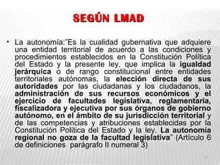 SEGÚN LMADSEGÚN LMAD
• La autonomía:”Es la cualidad gubernativa que adquiere
una entidad territorial de acuerdo a las condiciones y
procedimientos establecidos en la Constitución Política
del Estado y la presente ley, que implica la igualdad
jerárquica o de rango constitucional entre entidades
territoriales autónomas, la elección directa de sus
autoridades por las ciudadanas y los ciudadanos, la
administración de sus recursos económicos y el
ejercicio de facultades legislativa, reglamentaria,
fiscalizadora y ejecutiva por sus órganos de gobierno
autónomo, en el ámbito de su jurisdicción territorial y
de las competencias y atribuciones establecidas por la
Constitución Política del Estado y la ley. La autonomía
regional no goza de la facultad legislativa” (Artículo 6
de definiciones parágrafo II numeral 3)
3
 