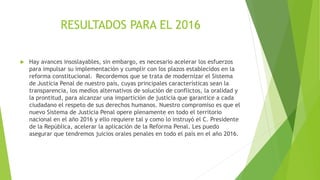 RESULTADOS PARA EL 2016
 Hay avances insoslayables, sin embargo, es necesario acelerar los esfuerzos
para impulsar su implementación y cumplir con los plazos establecidos en la
reforma constitucional. Recordemos que se trata de modernizar el Sistema
de Justicia Penal de nuestro país, cuyas principales características sean la
transparencia, los medios alternativos de solución de conflictos, la oralidad y
la prontitud, para alcanzar una impartición de justicia que garantice a cada
ciudadano el respeto de sus derechos humanos. Nuestro compromiso es que el
nuevo Sistema de Justicia Penal opere plenamente en todo el territorio
nacional en el año 2016 y ello requiere tal y como lo instruyó el C. Presidente
de la República, acelerar la aplicación de la Reforma Penal. Les puedo
asegurar que tendremos juicios orales penales en todo el país en el año 2016.
 