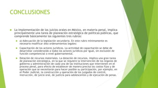 CONCLUSIONES
 La implementación de los juicios orales en México, en materia penal, implica
principalmente una tarea de planeación estratégica de políticas públicas, que
comprende básicamente los siguientes tres rubros:
 a) Adecuación de la legislación secundaria. En este rubro mínimamente es
necesario modificar diez ordenamientos legales:
 Capacitación de los actores jurídicos. La actividad de capacitación se debe de
desarrollar considerando a todos los actores jurídicos por igual, sin exclusión de
función competencial o nivel gubernamental.
 Dotación de recursos materiales. La dotación de recursos, implica una gran tarea
de planeación estratégica, en la que se requiere la intervención de los órganos de
gobierno y administración de cada una de las instituciones que intervienen en el
proceso penal, para efecto de establecer de manera precisa los costos fijos y de
operación que se necesitarán para hacer posible su participación, por ejemplo, en
el Poder Judicial, la construcción y operación de los juzgados de control,
instrucción, de juicio oral, de justicia para adolescentes y de ejecución de penas.
 