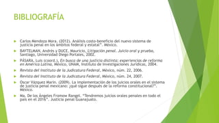 BIBLIOGRAFÍA
 Carlos Mendoza Mora. (2012). Análisis costo-beneficio del nuevo sistema de
justicia penal en los ámbitos federal y estatal”. México.
 BAYTELMAN, Andrés y DUCE, Mauricio, Litigación penal. Juicio oral y prueba,
Santiago, Universidad Diego Portales, 2002.
 PÁSARA, Luis (coord.), En busca de una justicia distinta; experiencias de reforma
en América Latina, México, UNAM, Instituto de Investigaciones Jurídicas, 2004.
 Revista del Instituto de la Judicatura Federal, México, núm. 22, 2006.
 Revista del Instituto de la Judicatura Federal, México, núm. 24, 2007.
 Oscar Vázquez Marín. (2009). La implementación de los juicios orales en el sistema
de justicia penal mexicano: ¿qué sigue después de la reforma constitucional?”.
México.
 Ma. De los Ángeles Fromow Rangel. “Tendremos juicios orales penales en todo el
país en el 2016”. Justicia penal Guanajuato.
 