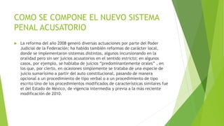 COMO SE COMPONE EL NUEVO SISTEMA
PENAL ACUSATORIO
 La reforma del año 2008 generó diversas actuaciones por parte del Poder
Judicial de la Federación; ha habido también reformas de carácter local,
donde se implementaron sistemas distintos, algunos incursionando en la
oralidad pero sin ser juicios acusatorios en el sentido estricto; en algunos
casos, por ejemplo, se hablaba de juicios “predominantemente orales” , en
los que, por cierto, en ocasiones simplemente se trataba de una especie de
juicio sumarísimo a partir del auto constitucional, pasando de manera
opcional a un procedimiento de tipo verbal o a un procedimiento de tipo
escrito Uno de los procedimientos modificados de características similares fue
el del Estado de México, de vigencia intermedia y previa a la más reciente
modificación de 2010.
 