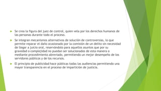  Se crea la figura del juez de control, quien vela por los derechos humanos de
las personas durante todo el proceso.
 Se integran mecanismos alternativos de solución de controversias, lo que
permite reparar el daño ocasionado por la comisión de un delito sin necesidad
de llegar a juicio oral, reservándolo para aquellos asuntos que por su
gravedad o complejidad no puedan ser solucionados de esta manera o
mediante procedimiento abreviado, permitiendo un mejor desempeño de los
servidores públicos y de los recursos.
 El principio de publicidad hace públicas todas las audiencias permitiendo una
mayor transparencia en el proceso de impartición de justicia.
 