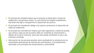  El principio de oralidad implica que el proceso se desarrolla a través de
audiencias o actuaciones orales, lo cual elimina los amplios expedientes,
haciendo más ágil y transparente la impartición de justicia.
 El principio de inmediación obliga a los jueces a presenciar el desarrollo de
todas las audiencias.
 El principio de contradicción implica que todo argumento y medio de prueba
que ofrezca cada una de las partes debe ser sometido al conocimiento y
debate de la parte contraria, para que ésta pueda manifestar lo que a sus
intereses convenga.
 Abreviación de los procesos penales como resultado de la existencia de los
mecanismos alternativos de solución de controversias, el procedimiento
abreviado y los principios de concentración y continuidad.
 
