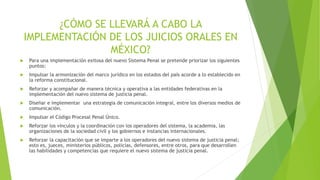 ¿CÓMO SE LLEVARÁ A CABO LA
IMPLEMENTACIÓN DE LOS JUICIOS ORALES EN
MÉXICO?
 Para una implementación exitosa del nuevo Sistema Penal se pretende priorizar los siguientes
puntos:
 Impulsar la armonización del marco jurídico en los estados del país acorde a lo establecido en
la reforma constitucional.
 Reforzar y acompañar de manera técnica y operativa a las entidades federativas en la
implementación del nuevo sistema de justicia penal.
 Diseñar e implementar una estrategia de comunicación integral, entre los diversos medios de
comunicación.
 Impulsar el Código Procesal Penal Único.
 Reforzar los vínculos y la coordinación con los operadores del sistema, la academia, las
organizaciones de la sociedad civil y los gobiernos e instancias internacionales.
 Reforzar la capacitación que se imparte a los operadores del nuevo sistema de justicia penal;
esto es, jueces, ministerios públicos, policías, defensores, entre otros, para que desarrollen
las habilidades y competencias que requiere el nuevo sistema de justicia penal.
 