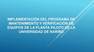 IMPLEMENTACIÓN DEL PROGRAMA DE
MANTENIMIENTO Y VERIFICACIÓN DE
EQUIPOS DE LA PLANTA PILOTO DE LA
UNIVERSIDAD DE NARIÑO
 