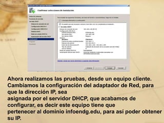 Ahora realizamos las pruebas, desde un equipo cliente.
Cambiamos la configuración del adaptador de Red, para
que la dirección IP, sea
asignada por el servidor DHCP, que acabamos de
configurar, es decir este equipo tiene que
pertenecer al dominio infoendg.edu, para así poder obtener
su IP.
 