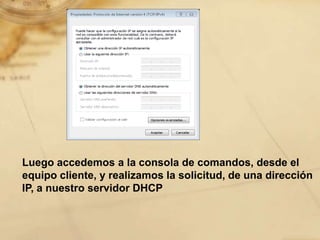 Luego accedemos a la consola de comandos, desde el
equipo cliente, y realizamos la solicitud, de una dirección
IP, a nuestro servidor DHCP
 